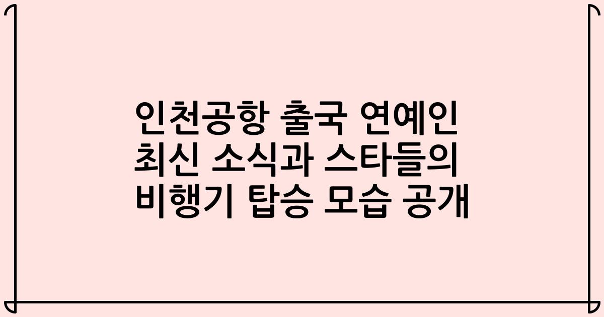 인천공항 출국 연예인 최신 소식과 스타들의 비행기 탑승 모습 공개
