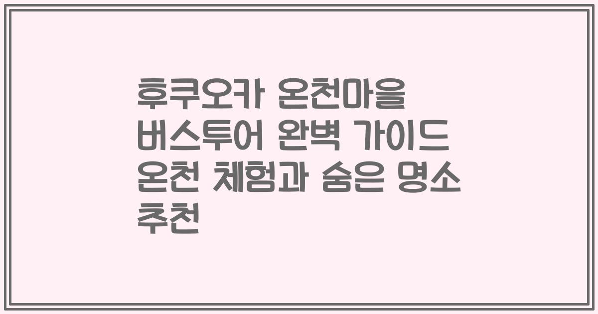 후쿠오카 온천마을 버스투어 완벽 가이드 온천 체험과 숨은 명소 추천