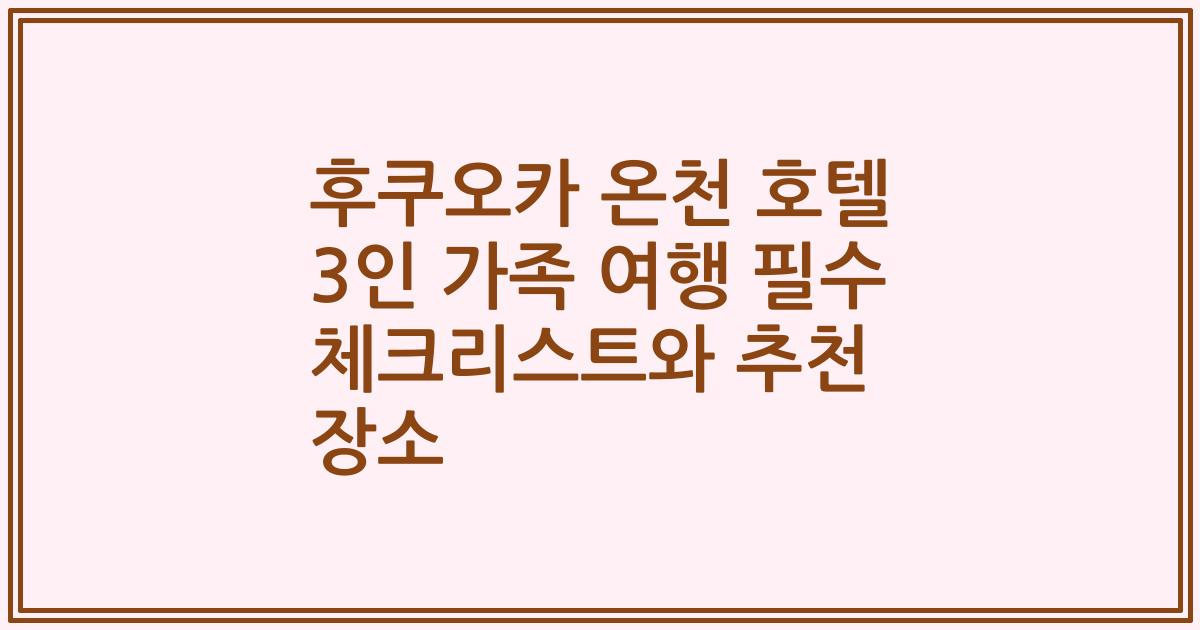 후쿠오카 온천 호텔 3인 가족 여행 필수 체크리스트와 추천 장소